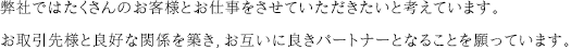 弊社ではたくさんのお客様とお仕事をさせていただきたいと考えています。お取引先様と良好な関係を築き，お互いに良きパートナーとなることを願っています。