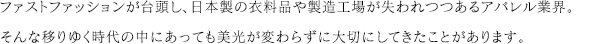 ファストファッションが台頭し、日本製の衣料品や製造工場が失われつつあるアパレル業界。そんな移りゆく時代の中にあっても美光が変わらずに大切にしてきたことがあります。