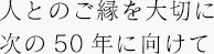 人とのご縁を大切に 次の50年に向けて
